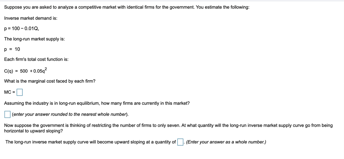 Suppose you are asked to analyze a competitive market with identical firms for the government. You estimate the following:
Inverse market demand is:
p= 100 -0.01Q,
The long-run market supply is:
= 10
р
Each firm's total cost function is:
C(q) = 500 +
+0.05q²
What is the marginal cost faced by each firm?
MC =
Assuming the industry is in long-run equilibrium, how many firms are currently in this market?
(enter your answer rounded to the nearest whole number).
Now suppose the government is thinking of restricting the number of firms to only seven. At what quantity will the long-run inverse market supply curve go from being
horizontal to upward sloping?
The long-run inverse market supply curve will become upward sloping at a quantity of. (Enter your answer as a whole number.)