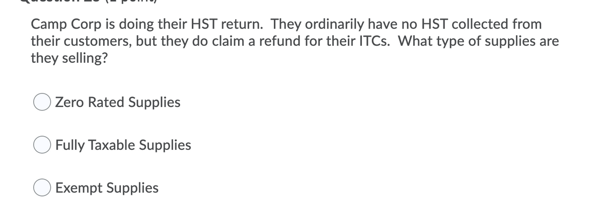 Camp Corp is doing their HST return. They ordinarily have no HST collected from
their customers, but they do claim a refund for their ITCs. What type of supplies are
they selling?
Zero Rated Supplies
Fully Taxable Supplies
Exempt Supplies