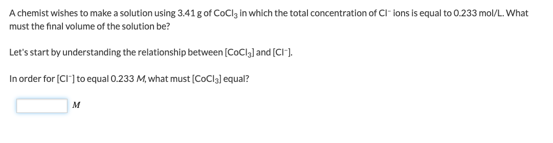 A chemist wishes to make a solution using 3.41 g of CoCl3 in which the total concentration of Cl- ions is equal to 0.233 mol/L. What
must the final volume of the solution be?
Let's start by understanding the relationship between [CoCl3] and [CI-].
In order for [Cl] to equal 0.233 M, what must [CoCl3] equal?
M