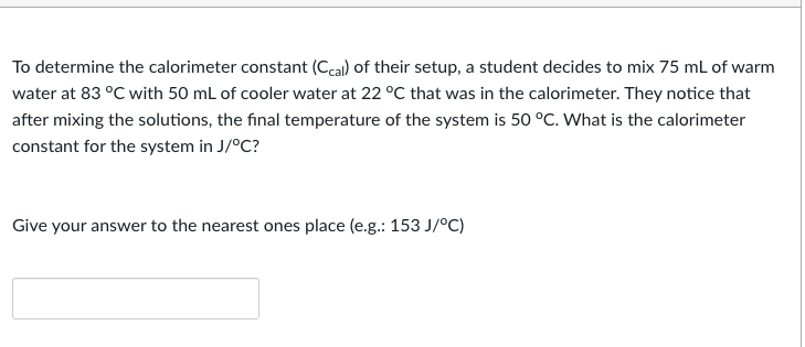 To determine the calorimeter constant (Ccal) of their setup, a student decides to mix 75 mL of warm
water at 83 °C with 50 mL of cooler water at 22 °C that was in the calorimeter. They notice that
after mixing the solutions, the final temperature of the system is 50 °C. What is the calorimeter
constant for the system in J/°C?
Give your answer to the nearest ones place (e.g.: 153 J/°C)