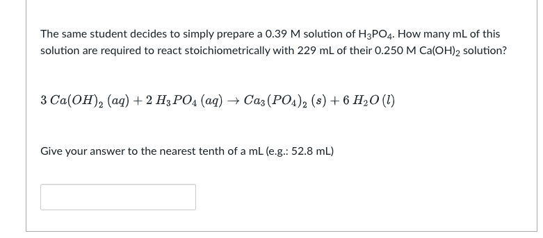 The same student decides to simply prepare a 0.39 M solution of H3PO4. How many mL of this
solution are required to react stoichiometrically with 229 mL of their 0.250 M Ca(OH)2 solution?
3 Ca(OH)₂ (aq) + 2 H3PO4 (aq) → Ca3(PO4)2 (s) + 6 H₂O (1)
Give your answer to the nearest tenth of a mL (e.g.: 52.8 mL)