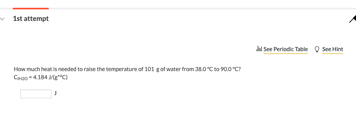 1st attempt
How much heat is needed to raise the temperature of 101 g of water from 38.0 °C to 90.0 °C?
CIH2O = 4.184 J/(g*°C)
J
See Periodic Table
See Hint