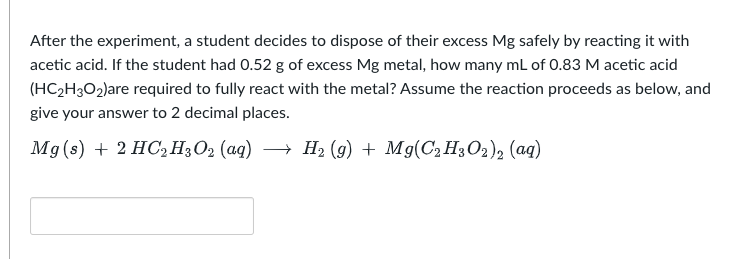 After the experiment, a student decides to dispose of their excess Mg safely by reacting it with
acetic acid. If the student had 0.52 g of excess Mg metal, how many mL of 0.83 M acetic acid
(HC₂H3O₂)are required to fully react with the metal? Assume the reaction proceeds as below, and
give your answer to 2 decimal places.
Mg(s) + 2 HC₂H3O₂ (aq) → H₂ (9) + Mg(C₂H3O2)2 (aq)