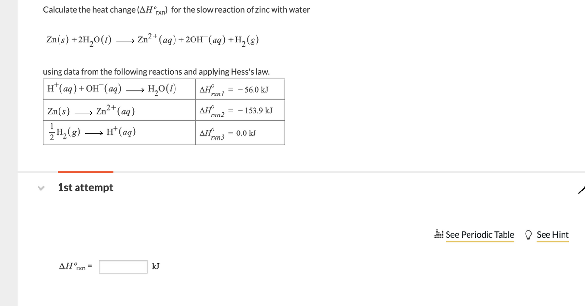 Calculate the heat change (AHrxn) for the slow reaction of zinc with water
Zn(s) + 2H₂O(1)
Zn(s)
1/7H₂ (8)
→
using data from the following reactions and applying Hess's law.
AHxn1
= -56.0 kJ
H(aq) + OH(aq)
H₂O(1)
AHº
1st attempt
AHxn=
Zn2+
Zn²+ (aq)
2+
H+ (aq)
(aq) + 2OH(aq) + H₂(g)
kJ
= - 153.9 kJ
rxn2
ΔΗ = 0.0 kJ
rxn3
.See Periodic Table
See Hint
