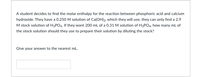 A student decides to find the molar enthalpy for the reaction between phosphoric acid and calcium
hydroxide. They have a 0.250 M solution of Ca(OH)2, which they will use; they can only find a 2.9
M stock solution of H3PO4. If they want 200 mL of a 0.31 M solution of H3PO4, how many mL of
the stock solution should they use to prepare their solution by diluting the stock?
Give your answer to the nearest mL.