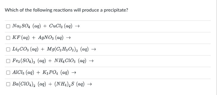 Which of the following reactions will produce a precipitate?
Na₂SO4 (aq) + CuCl₂ (aq) →
KF (aq) + AgNO3(aq) →
Li₂CO3 (aq) + Mg(C₂H3O2)2 (aq) →
Fe₂(SO4)3 (aq) + NH4ClO3 (aq) →
AlCl3 (aq) + K3PO4 (aq) →
Ba(ClO4)2 (aq) + (NH4)2S (aq) →