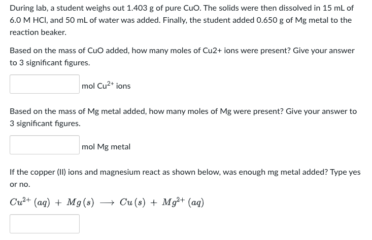 During lab, a student weighs out 1.403 g of pure CuO. The solids were then dissolved in 15 mL of
6.0 M HCl, and 50 mL of water was added. Finally, the student added 0.650 g of Mg metal to the
reaction beaker.
Based on the mass of CuO added, how many moles of Cu2+ ions were present? Give your answer
to 3 significant figures.
mol Cu²+ ions
Based on the mass of Mg metal added, how many moles of Mg were present? Give your answer to
3 significant figures.
mol Mg metal
If the copper (II) ions and magnesium react as shown below, was enough mg metal added? Type yes
or no.
Cu²+ (aq) + Mg(s) → Cu (s) + Mg²+ (aq)