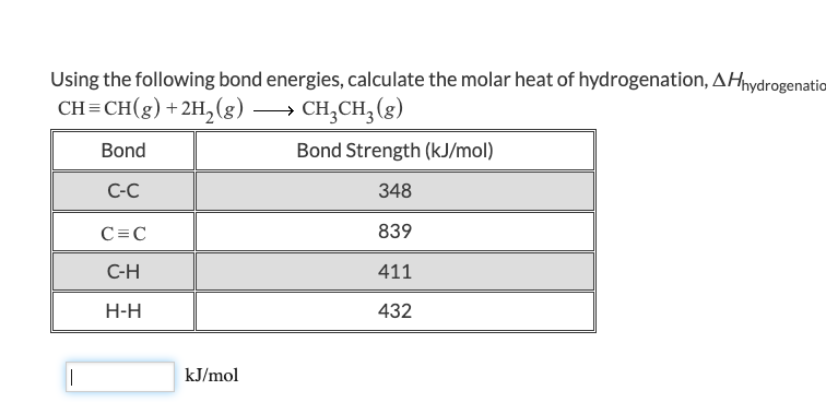 Using the following bond energies, calculate the molar heat of hydrogenation, AHhydrogenation
CH=CH(g) + 2H₂(g) →→→ CH₂CH₂(g)
Bond
Bond Strength (kJ/mol)
C-C
348
839
411
432
||
C=C
C-H
H-H
kJ/mol