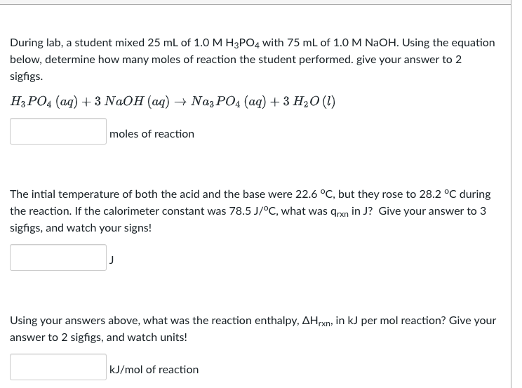 During lab, a student mixed 25 mL of 1.0 M H3PO4 with 75 mL of 1.0 M NaOH. Using the equation
below, determine how many moles of reaction the student performed. give your answer to 2
sigfigs.
H3PO4 (aq) + 3 NaOH (aq) → Na3PO4 (aq) + 3 H₂O (1)
moles of reaction
The intial temperature of both the acid and the base were 22.6 °C, but they rose to 28.2 °C during
the reaction. If the calorimeter constant was 78.5 J/°C, what was arxn in J? Give your answer to 3
sigfigs, and watch your signs!
Using your answers above, what was the reaction enthalpy, AHxn, in kJ per mol reaction? Give your
answer to 2 sigfigs, and watch units!
kJ/mol of reaction