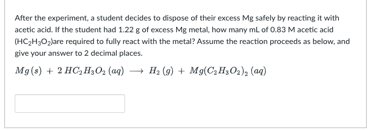 After the experiment, a student decides to dispose of their excess Mg safely by reacting it with
acetic acid. If the student had 1.22 g of excess Mg metal, how many mL of 0.83 M acetic acid
(HC₂H3O₂)are required to fully react with the metal? Assume the reaction proceeds as below, and
give your answer to 2 decimal places.
Mg(s) + 2 HC₂H3O₂ (aq) → H₂ (9) + Mg(C2H3O2)2 (aq)