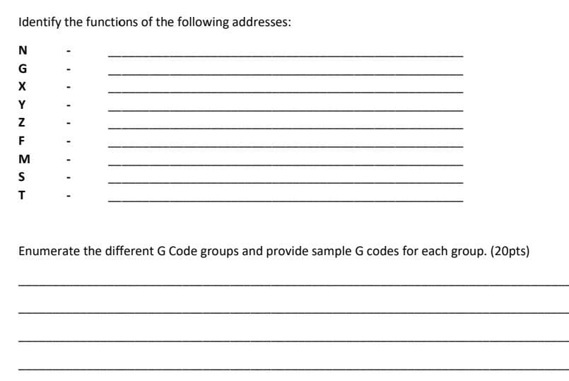 Identify the functions of the following addresses:
N
G
X
Y
F
Enumerate the different G Code groups and provide sample G codes for each group. (20pts)
