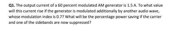 Q1. The output current of a 60 percent modulated AM generator is 1.5 A. To what value
will this current rise if the generator is modulated additionally by another audio wave,
whose modulation index is 0.7? What will be the percentage power saving if the carrier
and one of the sidebands are now suppressed?
