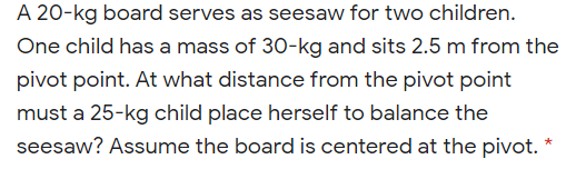A 20-kg board serves as seesaw for two children.
One child has a mass of 30-kg and sits 2.5 m from the
pivot point. At what distance from the pivot point
must a 25-kg child place herself to balance the
seesaw? Assume the board is centered at the pivot.
