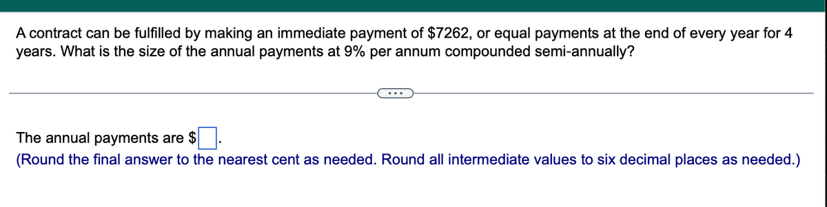 A contract can be fulfilled by making an immediate payment of $7262, or equal payments at the end of every year for 4
years. What is the size of the annual payments at 9% per annum compounded semi-annually?
The annual payments are $.
(Round the final answer to the nearest cent as needed. Round all intermediate values to six decimal places as needed.)