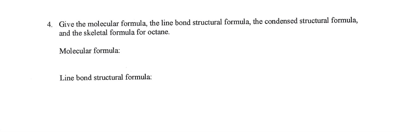 Give the molecular formula, the line bond structural formula, the condensed structural formula,
and the skeletal formula for octane.
4.
Molecular formula:
Line bond structural formula:
