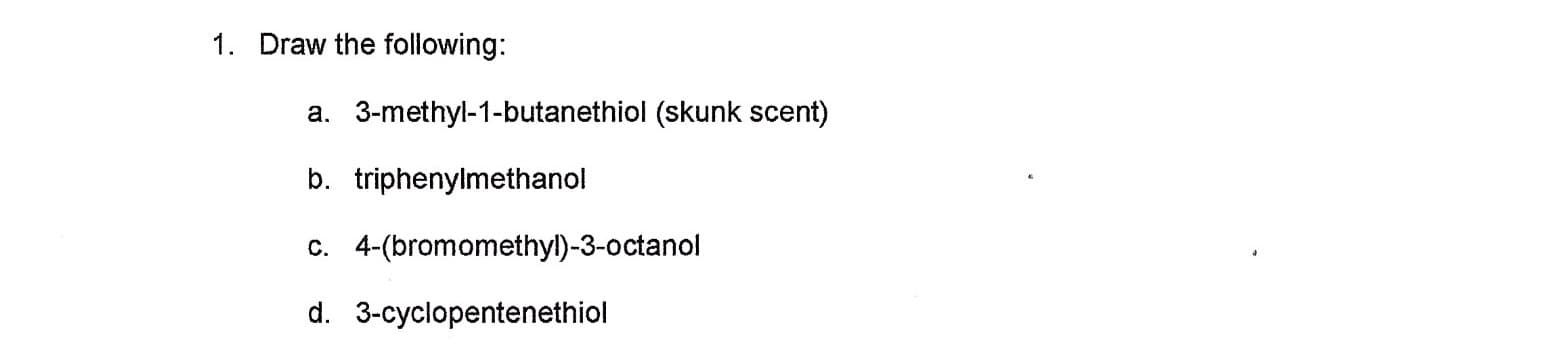 Draw the following:
1.
a. 3-methyl-1-butanethiol (skunk scent)
b. triphenylmethanol
c. 4-(bromomethyl)-3-octanol
d. 3-cyclopentenethiol
