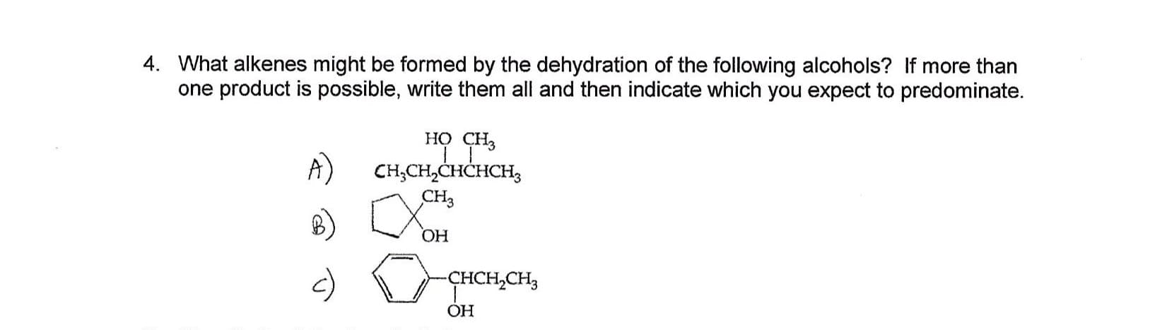 4. What alkenes might be formed by the dehydration of the following alcohols? If more than
one product is possible, write them all and then indicate which you expect to predominate.
но сн,
A)
CH,CH2CHCHCH3
сHз
ОН
-ҫнCH,CH,
OH
