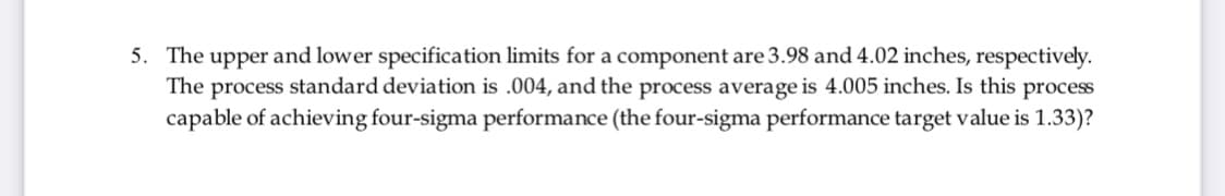 5. The upper and lower specification limits for a component are 3.98 and 4.02 inches, respectively.
The process standard deviation is .004, and the process average is 4.005 inches. Is this process
capable of achieving four-sigma performance (the four-sigma performance target value is 1.33)?