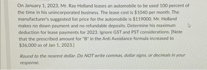 On January 1, 2023, Mr. Ray Holland leases an automobile to be used 100 percent of
the time in his unincorporated business. The lease cost is $1040 per month. The
manufacturer's suggested list price for the automobile is $119000. Mr. Holland
makes no down payment and no refundable deposits. Determine his maximum
deduction for lease payments for 2023. Ignore GST and PST considerations. [Note
that the prescribed amount for "B" in the Anti Avoidance formula increased to
$36,000 as of Jan 1, 2023.]
Round to the nearest dollar. Do NOT write commas, dollar signs, or decimals in your
response.