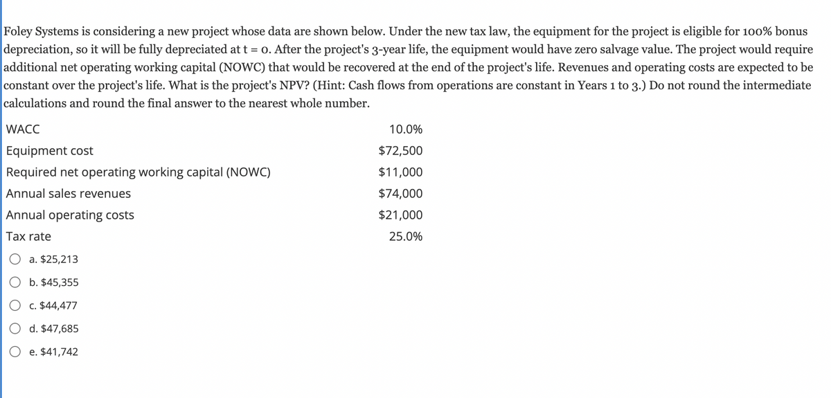 Foley Systems is considering a new project whose data are shown below. Under the new tax law, the equipment for the project is eligible for 100% bonus
depreciation, so it will be fully depreciated at t = 0. After the project's 3-year life, the equipment would have zero salvage value. The project would require
additional net operating working capital (NOWC) that would be recovered at the end of the project's life. Revenues and operating costs are expected to be
constant over the project's life. What is the project's NPV? (Hint: Cash flows from operations are constant in Years 1 to 3.) Do not round the intermediate
calculations and round the final answer to the nearest whole number.
WACC
Equipment cost
Required net operating working capital (NOWC)
Annual sales revenues
Annual operating costs
Tax rate
a. $25,213
b. $45,355
c. $44,477
d. $47,685
e. $41,742
10.0%
$72,500
$11,000
$74,000
$21,000
25.0%