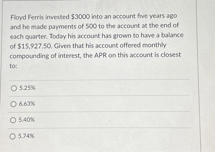 Floyd Ferris invested $3000 into an account five years ago
and he made payments of 500 to the account at the end of
each quarter. Today his account has grown to have a balance
of $15,927.50. Given that his account offered monthly
compounding of interest, the APR on this account is closest
to:
O 5.25%
O 6.63%
O 5.40%
O 5.74%