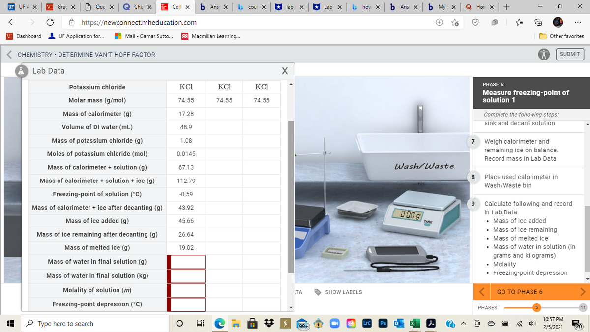 VC Grac X
O Que X
Q Che X
Colli x
b Ans X
> cour X
lab
* Lab
> how x
b Ans X
b My x
Q Hov
+
Ô https://newconnect.mheducation.com
...
V Dashboard UF Application for.
H Mail - Garnar Sutto..
A Macmillan Learning.
O Other favorites
CHEMISTRY • DETERMINE VAN'T HOFF FACTOR
SUBMIT
Lab Data
PHASE 5:
Potassium chloride
KCI
KCI
KCI
Measure freezing-point of
solution 1
Molar mass (g/mol)
74.55
74.55
74.55
Mass of calorimeter (g)
17.28
Complete the following steps:
sink and decant solution
Volume of DI water (mL)
48.9
Mass of potassium chloride (g)
Weigh calorimeter and
remaining ice on balance.
Record mass in Lab Data
1.08
7
Moles of potassium chloride (mol)
0.0145
Mass of calorimeter + solution (g)
67.13
Wash/Waste
Place used calorimeter in
Mass of calorimeter + solution + ice (g)
112.79
Wash/Waste bin
Freezing-point of solution (°C)
-0.59
Calculate following and record
in Lab Data
Mass of calorimeter + ice after decanting (g)
43.92
0.00 g
• Mass of ice added
• Mass of ice remaining
• Mass of melted ice
• Mass of water in solution (in
Mass of ice added (g)
45.66
TARE
Mass of ice remaining after decanting (g)
26.64
Mass of melted ice (g)
19.02
grams and kilograms)
• Molality
• Freezing-point depression
Mass of water in final solution (g)
Mass of water in final solution (kg)
Molality of solution (m)
TA
SHOW LABELS
GO TO PHASЕ 6
Freezing-point depression (°C)
PHASES
10:57 PM
O Type here to search
99+
2/5/2021
20
近
