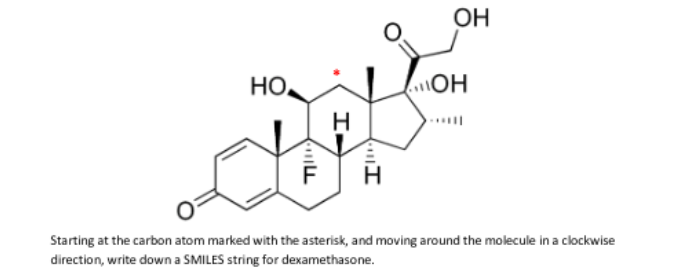 OH
HO,
\OH
Starting at the carbon atom marked with the asterisk, and moving around the molecule in a clockwise
direction, write down a SMILES string for dexamethasone.
