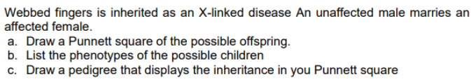 Webbed fingers is inherited as an X-linked disease An unaffected male marries an
affected female.
a. Draw a Punnett square of the possible offspring.
b. List the phenotypes of the possible children
c. Draw a pedigree that displays the inheritance in you Punnett square
