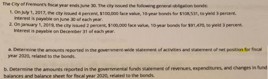 The City of Fremont's fiscal year ends June 30. The city issued the following general obligation bonds:
1. On July 1, 2017, the city issued 4 percent, $100,000 face value, 10-year bonds for $108,531, to yield 3 percent.
Interest is payable on June 30 of each year.
2. On january 1, 2019, the city issued 2 percent, $100,000 face value, 10-year bonds for $91,470, to yield 3 percent.
Interest is payable on December 31 of each year.
a. Determine the amounts reported in the government-wide statement of activities and statement of net position for fiscal
year 2020, related to the bonds.
b. Determine the amounts reported in the governmental funds statement of revenues, expenditures, and changes in fund
balances and balance sheet for fiscal year 2020, related to the bonds.
