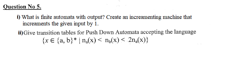 Question No 5.
i) What is finite automata with output? Create an increamenting machine that
increaments the given input by 1.
ii)Give transition tables for Push Down Automata accepting the language
{x € {a, b}* | n,(x)< n¿(x)< 2na(x)}
