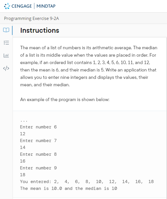 CENGAGE MINDTAP
Programming Exercise 9-2A
Instructions
The mean of a list of numbers is its arithmetic average. The median
of a list is its middle value when the values are placed in order. For
example, if an ordered list contains 1, 2, 3, 4, 5, 6, 10, 11, and 12,
</>
then the mean is 6, and their median is 5. Write an application that
allows you to enter nine integers and displays the values, their
mean, and their median.
An example of the program is shown below:
Enter number 6
12
Enter number 7
14
Enter number 8
16
Enter number 9
18
You entered: 2, 4, 6, 8, 10,
12, 14, 16,
18
The mean is 10.0 and the median is 10
!!
