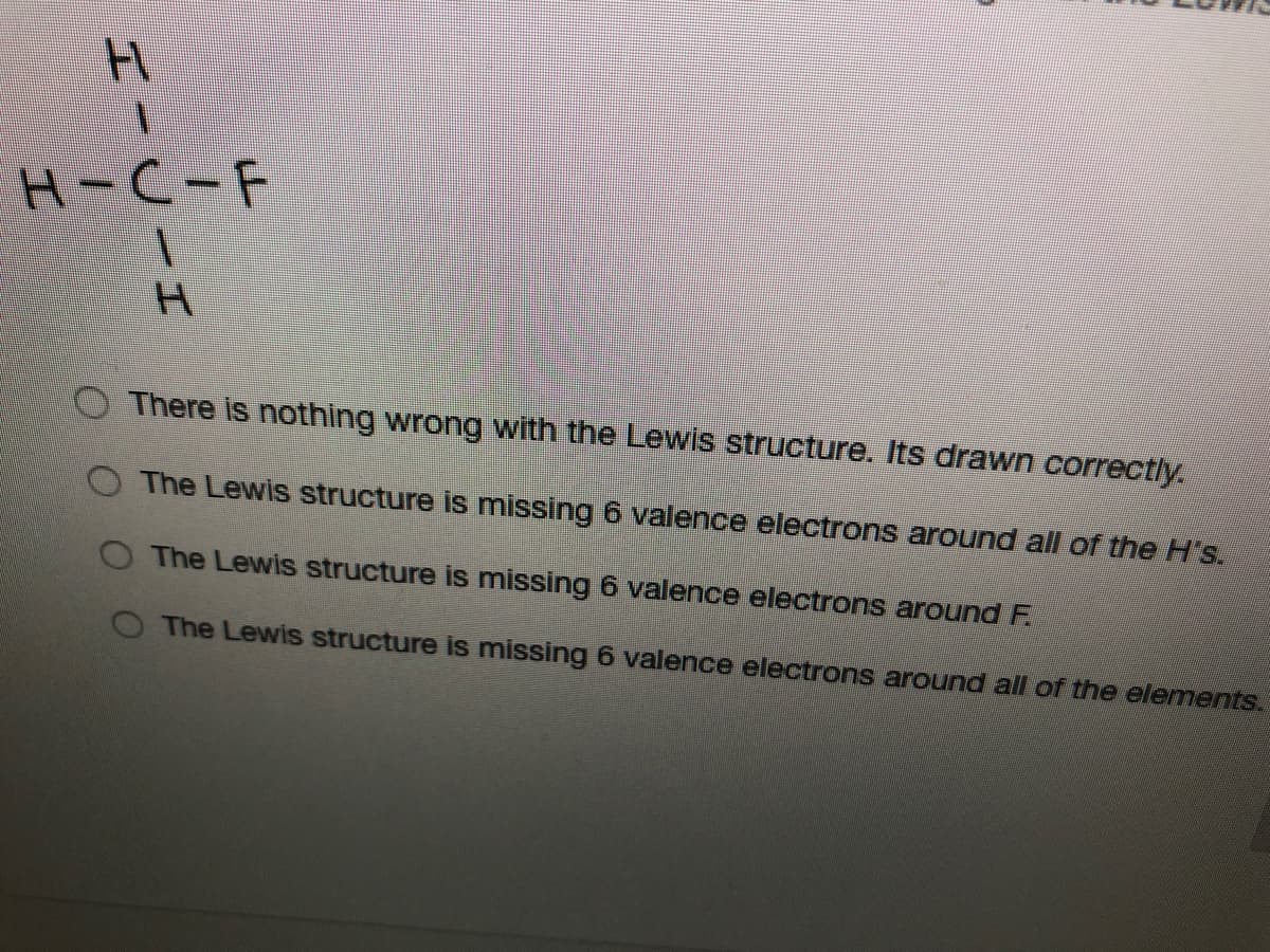 H-C-F
H.
O There is nothing wrong with the Lewis structure. ts drawn correctly.
O The Lewis structure is missing 6 valence electrons around all of the H's.
The Lewis structure is missing 6 valence electrons around F.
The Lewis structure is missing 6 valence electrons around all of the elementS.
