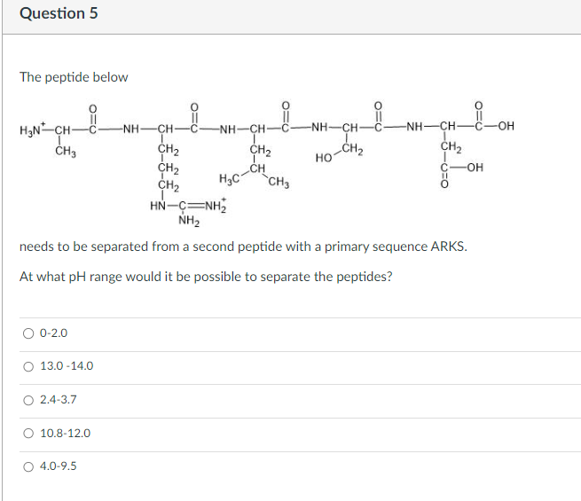 Question 5
The peptide below
CH2
-NH–CH–C
-NH–CH
CH2
OH
HO
C
-OH
-CH₂
TXT
CH
H3N-CH-
-NH-CH
CH
NH–CH
CH3
CH2
CH2
CH2
H3C CH3
NH2
needs to be separated from a second peptide with a primary sequence ARKS.
At what pH range would it be possible to separate the peptides?
0-2.0
13.0-14.0
2.4-3.7
10.8-12.0
4.0-9.5