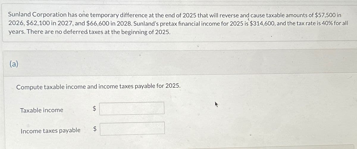 Sunland Corporation has one temporary difference at the end of 2025 that will reverse and cause taxable amounts of $57,500 in
2026, $62,100 in 2027, and $66,600 in 2028. Sunland's pretax financial income for 2025 is $314,600, and the tax rate is 40% for all
years. There are no deferred taxes at the beginning of 2025.
(a)
Compute taxable income and income taxes payable for 2025.
Taxable income
$
Income taxes payable
$
+A