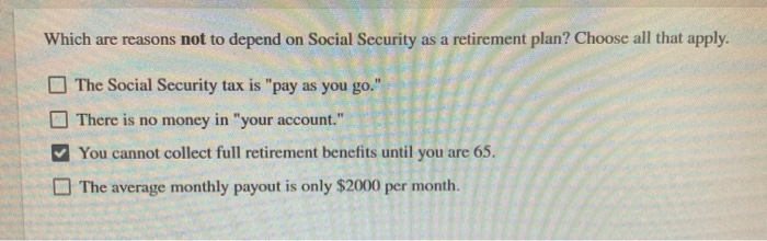 Which are reasons not to depend on Social Security as a retirement plan? Choose all that apply.
The Social Security tax is "pay as you go."
There is no money in "your account."
You cannot collect full retirement benefits until you are 65.
The average monthly payout is only $2000 per month.