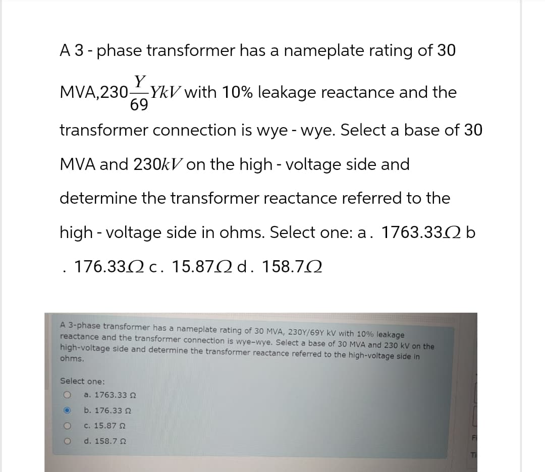 A 3-phase transformer has a nameplate rating of 30
Y
MVA, 230-
3000
YkV with 10% leakage reactance and the
69
transformer connection is wye - wye. Select a base of 30
MVA and 230kV on the high - voltage side and
determine the transformer reactance referred to the
high-voltage side in ohms. Select one: a. 1763.332 b
176.332 c. 15.87 d. 158.72
A 3-phase transformer has a nameplate rating of 30 MVA, 230Y/69Y KV with 10% leakage
reactance and the transformer connection is wye-wye. Select a base of 30 MVA and 230 kV on the
high-voltage side and determine the transformer reactance referred to the high-voltage side in
ohms.
Select one:
O
a. 1763.33 N
O
b. 176.33
O
c. 15.87
O
d. 158.7