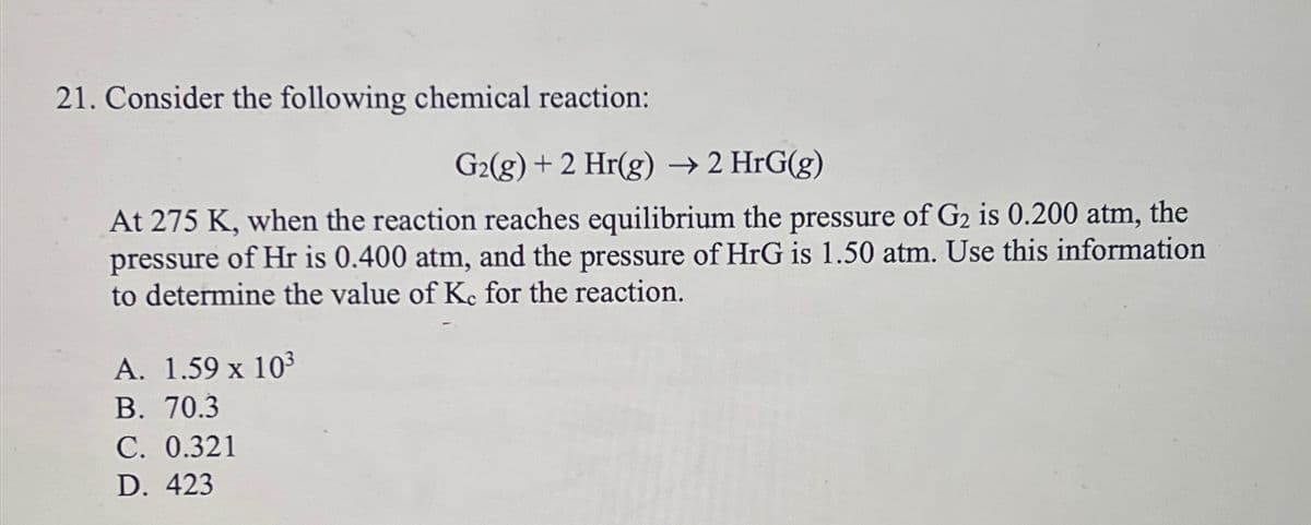 21. Consider the following chemical reaction:
G₂(g) + 2 Hr(g) → 2 HrG(g)
At 275 K, when the reaction reaches equilibrium the pressure of G₂ is 0.200 atm, the
pressure of Hr is 0.400 atm, and the pressure of HrG is 1.50 atm. Use this information
to determine the value of Kc for the reaction.
A. 1.59 x 10³
B. 70.3
C. 0.321
D. 423