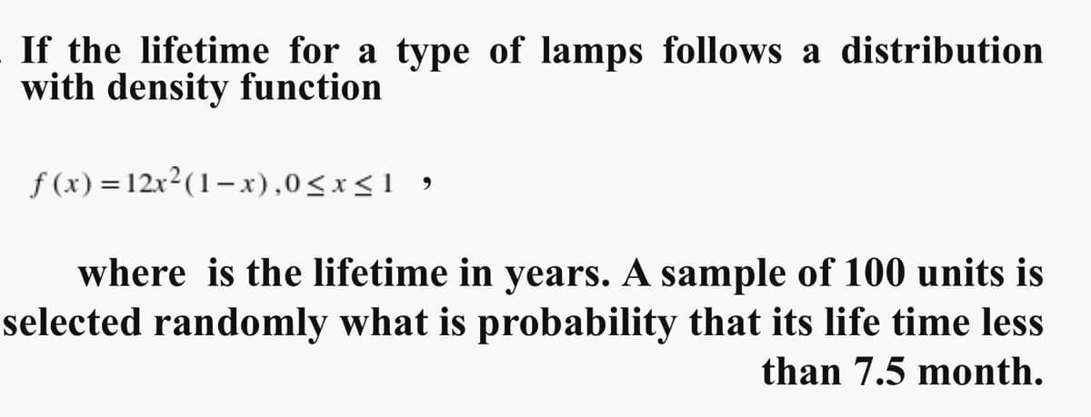 If the lifetime for a type of lamps follows a distribution
with density function
f(x) =12x²(1-x),0≤x≤1 ,
where is the lifetime in years. A sample of 100 units is
selected randomly what is probability that its life time less
than 7.5 month.