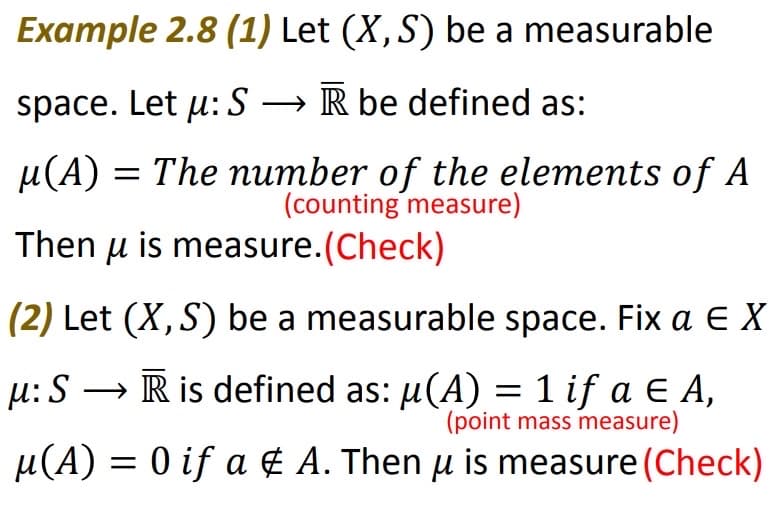 Example 2.8 (1) Let (X, S) be a measurable
space. Let µ: S → R be defined as:
µ(A) = The number of the elements of A
(counting measure)
Then u is measure.(Check)
(2) Let (X, S) be a measurable space. Fix a E X
→ R is defined as: µ(A) = 1 if a ¤ A,
(point mass measure)
µ(A) = 0 if a & A. Then µ is measure (Check)
μ: S