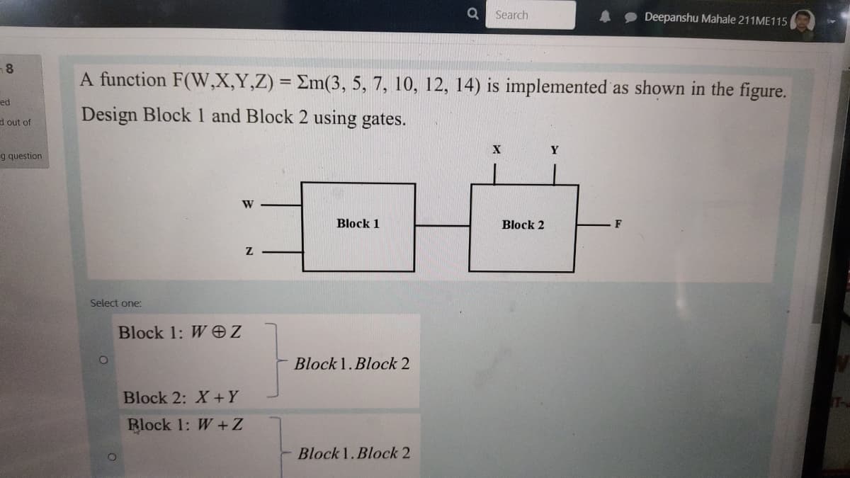 Search
Deepanshu Mahale 211ME115
A function F(W,X,Y,Z) = Em(3, 5, 7, 10, 12, 14) is implemented as shown in the figure.
ed
Design Block 1 and Block 2 using gates.
d out of
Y
g question
W
Block 1
Block 2
F
Select one:
Block 1: W eZ
Block 1.Block 2
Block 2: X+Y
Rlock 1: W + Z
Block 1.Block 2
