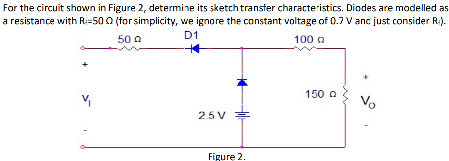 For the circuit shown in Figure 2, determine its sketch transfer characteristics. Diodes are modelled as
a resistance with R 50 0 (for simplicity, we ignore the constant voltage of 0.7 V and just consider R₁).
D1
50 Ω
100 Ω
V₁
2.5 V
Figure 2.
150 Ω
Vo