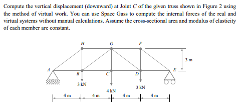 Compute the vertical displacement (downward) at Joint C of the given truss shown in Figure 2 using
the method of virtual work. You can use Space Gass to compute the internal forces of the real and
virtual systems without manual calculations. Assume the cross-sectional area and modulus of elasticity
of each member are constant.
F
B
H
3 kN
+
G
4 kN
+
D
3 kN
+
+
3 m