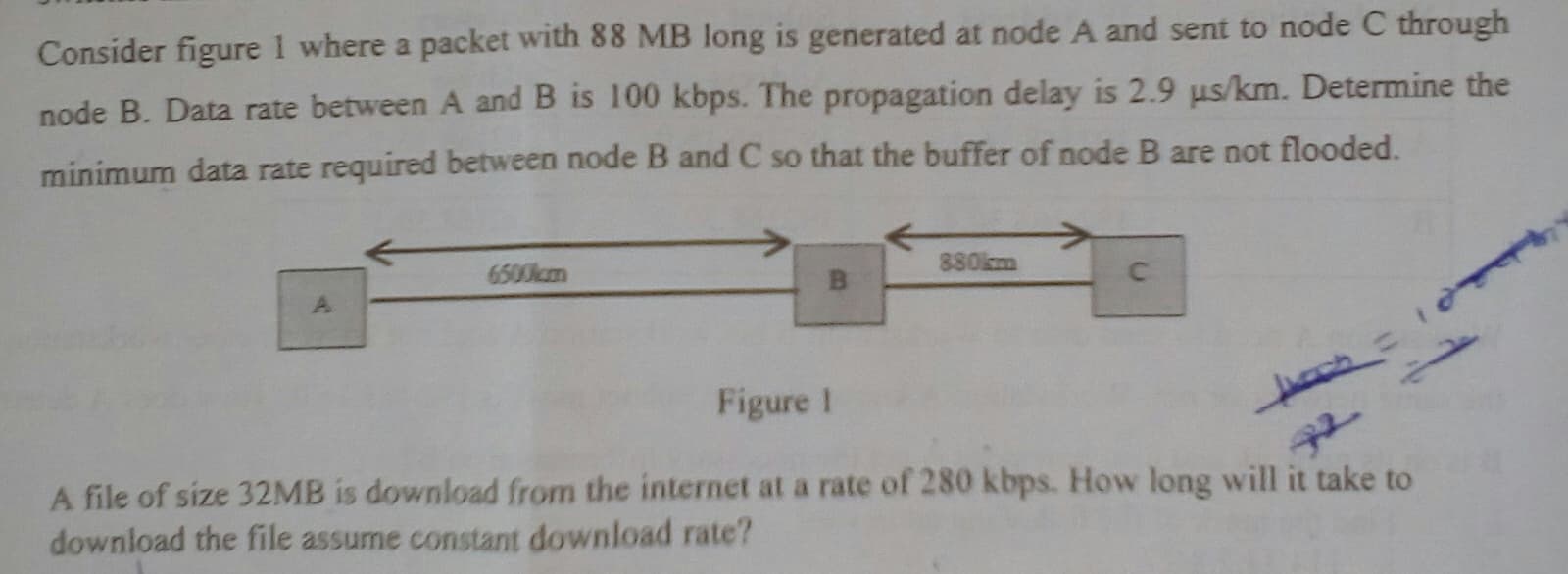 Consider figure 1 where a packet with 88 MB long is generated at node A and sent to node C through
node B. Data rate between A and B is 100 kbps. The propagation delay is 2.9 us/km. Determine the
minimum data rate required between node B and C so that the buffer of node B are not flooded.
880km
6500kcm
BI
Figure 1
A file of size 32MB is download from the internet at a rate of 280 kbps. How long will it take to
download the file assume constant download rate?
