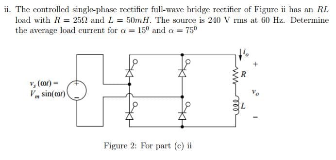 ii. The controlled single-phase rectifier full-wave bridge rectifier of Figure ii has an RL
load with R = 252 and L = 50mH. The source is 240 V rms at 60 Hz. Determine
15° and a = 750
the average load current for a =
v, (or) =
Vm sin(or)
Figure 2: For part (c) ii
