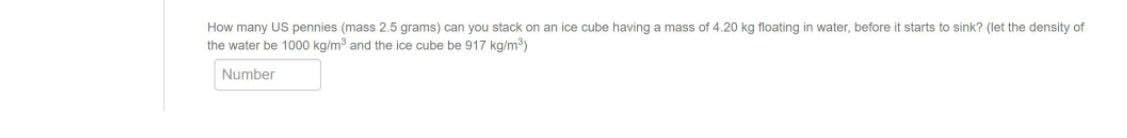 How many US pennies (mass 2.5 grams) can you stack on an ice cube having a mass of 4.20 kg floating in water, before it starts to sink? (let the density of
the water be 1000 kg/m and the ice cube be 917 kg/m)
Number

