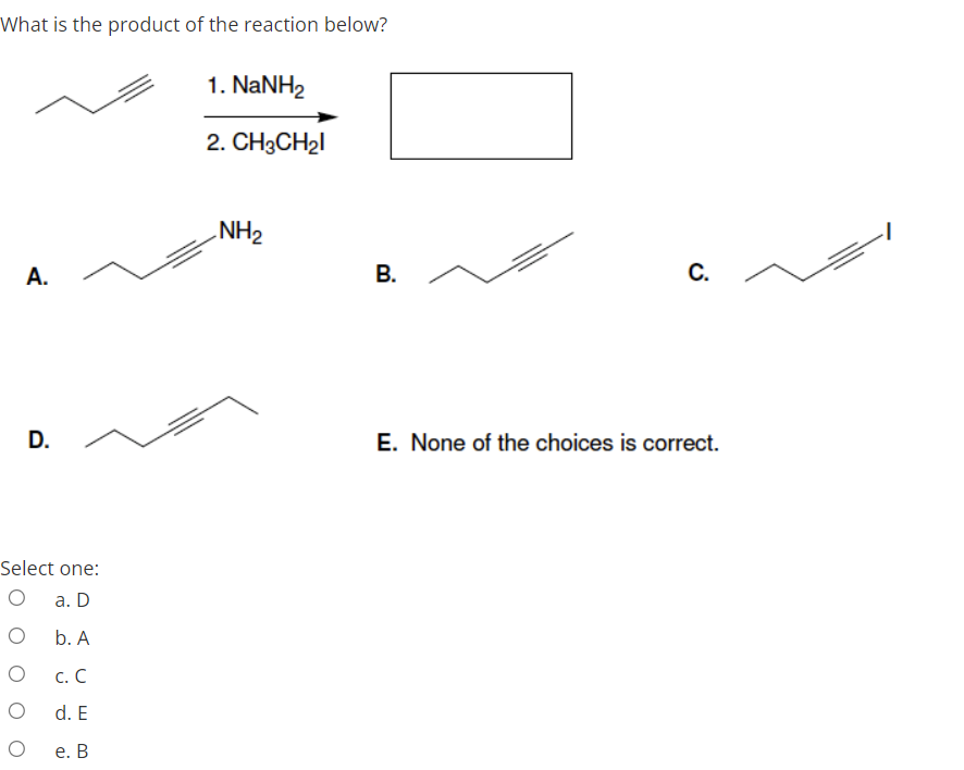 What is the product of the reaction below?
1. NaNH2
2. CH3CH21
NH2
А.
В.
E. None of the choices is correct.
Select one:
а. D
b. A
с. С
d. E
е. В
C.
D.
