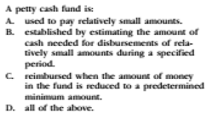 A petty cash fund is:
A used to pay relatively small amounts.
B established by estimating the amount of
cash needed for disbursements of rela-
tively small amounts during a specified
period.
C reimbursed when the amount of money
in the fund is reduced to a predetermined
minimum amount.
D. all of the above.

