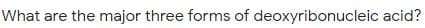 What are the major three forms of deoxyribonucleic acid?
