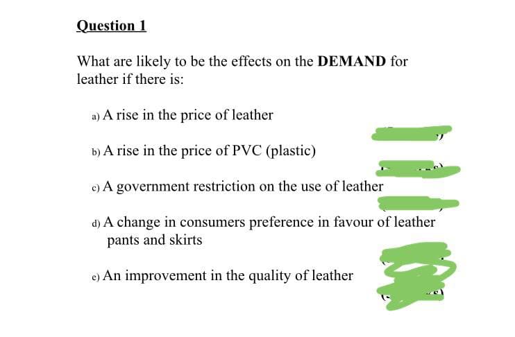 Question 1
What are likely to be the effects on the DEMAND for
leather if there is:
a) A rise in the price of leather
b) A rise in the price of PVC (plastic)
c) A government restriction on the use of leather
d) A change in consumers preference in favour of leather
pants and skirts
e) An improvement in the quality of leather