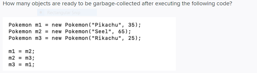 How many objects are ready to be garbage-collected after executing the following code?
Rectangular Snip
Pokemon m1 = new Pokemon ("Pikachu", 35);
Pokemon m2 = new Pokemon ("Seel", 65);
Pokemon m3 = new Pokemon ("Rikachu", 25);
m1 = m2;
m2 = m3;
%3D
m3 = m1;
